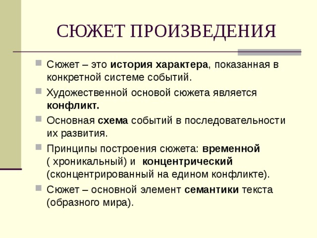 СЮЖЕТ ПРОИЗВЕДЕНИЯ Сюжет – это история характера , показанная в конкретной системе событий. Художественной основой сюжета является конфликт. Основная схема событий в последовательности их развития. Принципы построения сюжета: временной ( хроникальный) и концентрический (сконцентрированный на едином конфликте). Сюжет – основной элемент семантики текста (образного мира).   