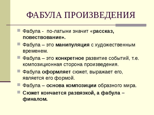 ФАБУЛА ПРОИЗВЕДЕНИЯ Фабула - по-латыни значит « рассказ, повествование». Фабула – это манипуляция с художественным временем. Фабула – это конкретное развитие событий, т.е. композиционная сторона произведения. Фабула оформляет сюжет, выражает его, является его формой. Фабула – основа композиции образного мира. Сюжет кончается развязкой, а фабула – финалом.   