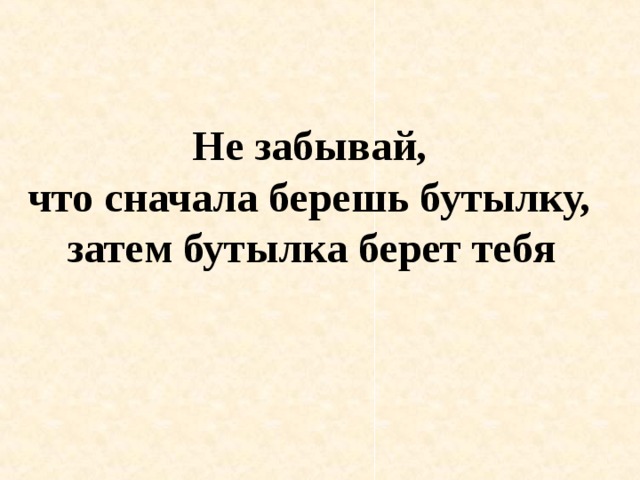 Не забывай, что сначала берешь бутылку, затем бутылка берет тебя  