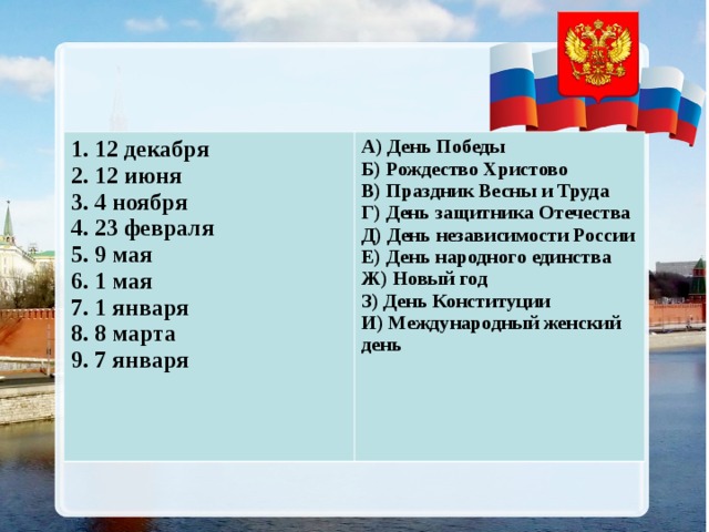 1. 12 декабря 2. 12 июня 3. 4 ноября 4. 23 февраля 5. 9 мая 6. 1 мая 7. 1 января 8. 8 марта 9. 7 января  А) День Победы Б) Рождество Христово В) Праздник Весны и Труда Г) День защитника Отечества Д) День независимости России Е) День народного единства Ж) Новый год З) День Конституции И) Международный женский день  