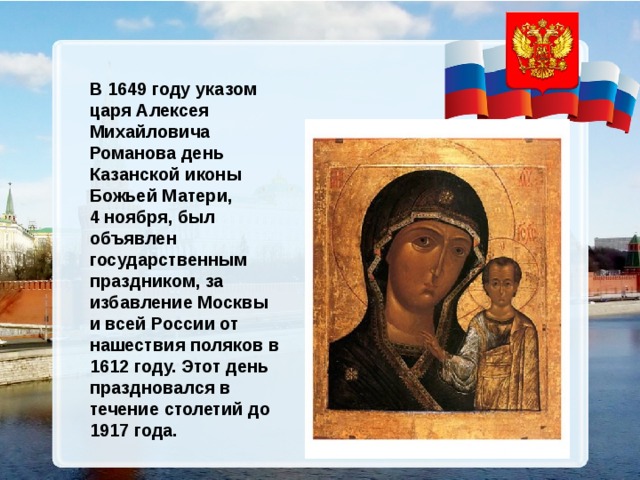 В 1649 году указом царя Алексея Михайловича Романова день Казанской иконы Божьей Матери, 4 ноября, был объявлен государственным праздником, за избавление Москвы и всей России от нашествия поляков в 1612 году. Этот день праздновался в течение столетий до 1917 года. 