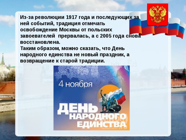 Из-за революции 1917 года и последующих за ней событий, традиция отмечать освобождение Москвы от польских завоевателей прервалась, а с 2005 года снова восстановлена. Таким образом, можно сказать, что День народного единства не новый праздник, а возвращение к старой традиции. 