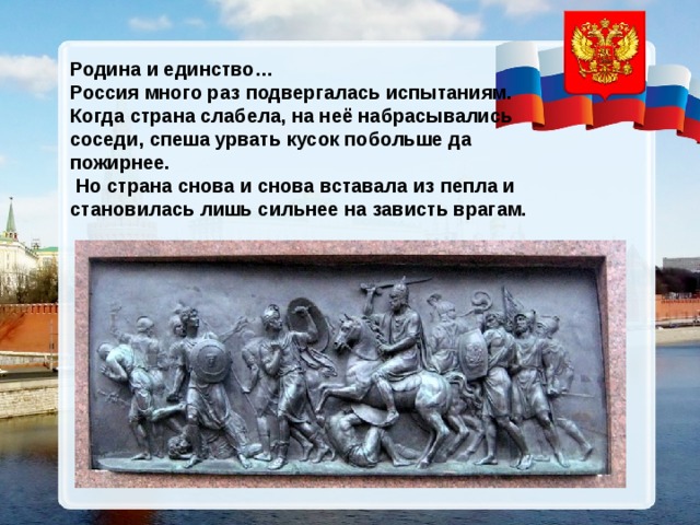 Родина и единство… Россия много раз подвергалась испытаниям. Когда страна слабела, на неё набрасывались соседи, спеша урвать кусок побольше да пожирнее.  Но страна снова и снова вставала из пепла и становилась лишь сильнее на зависть врагам.  