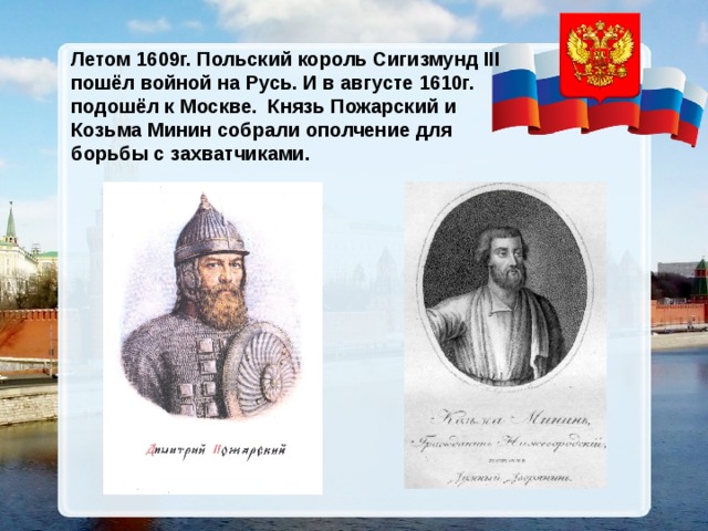 Летом 1609г. Польский король Сигизмунд III пошёл войной на Русь. И в августе 1610г. подошёл к Москве. Князь Пожарский и Козьма Минин собрали ополчение для борьбы с захватчиками. 