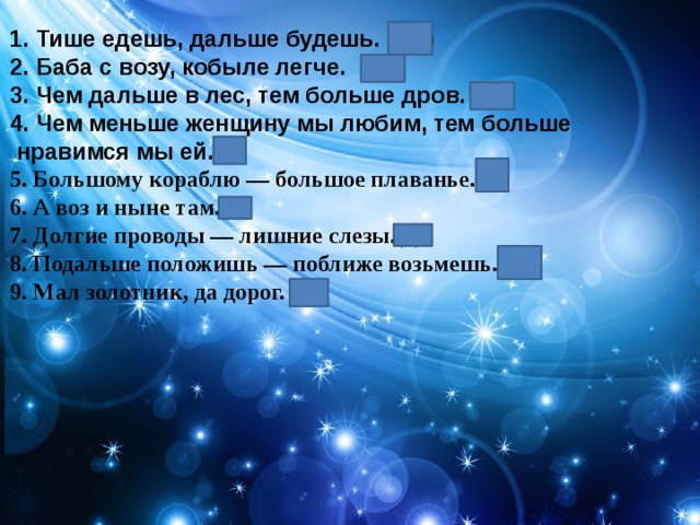 1. Тише едешь, дальше будешь. (2) 2. Баба с возу, кобыле легче. (3) 3. Чем дальше в лес, тем больше дров. (1) 4. Чем меньше женщину мы любим, тем больше  нравимся мы ей.(2) 5. Большому кораблю — большое плаванье.(1) 6. А воз и ныне там.(4) 7. Долгие проводы — лишние слезы.(1) 8. Подальше положишь — поближе возьмешь.(2) 9. Мал золотник, да дорог. (2) 