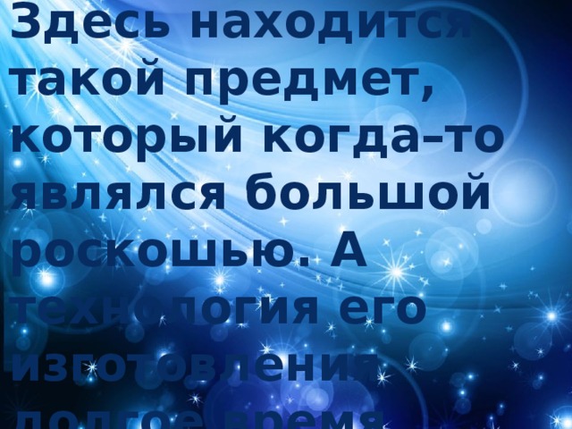 Здесь находится такой предмет, который когда–то являлся большой роскошью. А технология его изготовления долгое время оставалась под большим секретом. 