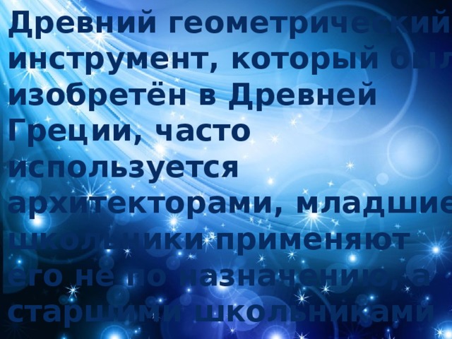 Древний геометрический инструмент, который был изобретён в Древней Греции, часто используется архитекторами, младшие школьники применяют его не по назначению, а старшими школьниками он почти не используется . 