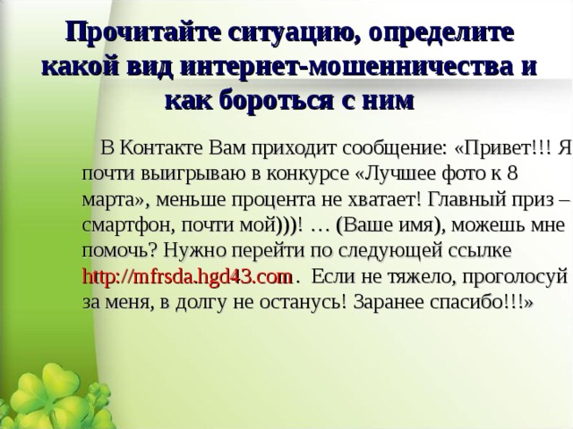Прочитайте ситуацию, определите какой вид интернет-мошенничества и как бороться с ним В Контакте Вам приходит сообщение: «Привет!!! Я почти выигрываю в конкурсе «Лучшее фото к 8 марта», меньше процента не хватает! Главный приз – смартфон, почти мой)))! … (Ваше имя), можешь мне помочь? Нужно перейти по следующей ссылке http://mfrsda.hgd43.com . Если не тяжело, проголосуй за меня, в долгу не останусь! Заранее спасибо!!!» 