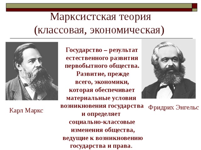 Марксистская теория  (классовая, экономическая) Государство – результат  естественного развития первобытного общества.  Развитие, прежде всего, экономики,  которая обеспечивает материальные условия возникновения государства и определяет социально-классовые  изменения общества,  ведущие к возникновению  государства и права . Фридрих Энгельс Карл Маркс 
