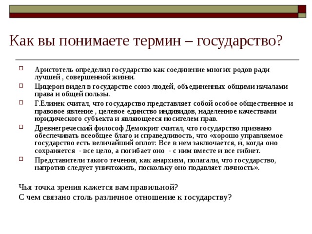 Как вы понимаете термин – государство? Аристотель определил государство как соединение многих родов ради лучшей , совершенной жизни. Цицерон видел в государстве союз людей, объединенных общими началами права и общей пользы. Г.Елинек считал, что государство представляет собой особое общественное и правовое явление , целевое единство индивидов, наделенное качествами юридического субъекта и являющееся носителем прав. Древнегреческий философ Демокрит считал, что государство призвано обеспечивать всеобщее благо и справедливость, что «хорошо управляемое государство есть величайший оплот: Все в нем заключается, и, когда оно сохраняется - все цело, а погибает оно - с ним вместе и все гибнет. Представители такого течения, как анархизм, полагали, что государство, напротив следует уничтожить, поскольку оно подавляет личность».  Чья точка зрения кажется вам правильной? С чем связано столь различное отношение к государству?  