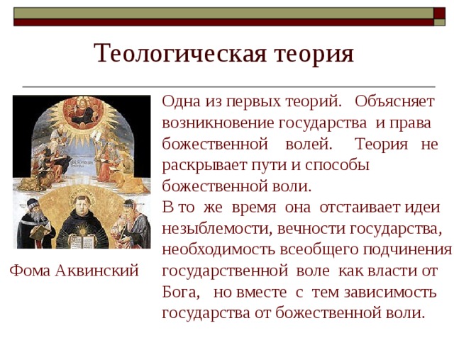 Одна из первых теорий. Объясняет возникновение государства и права божественной волей. Теория не раскрывает пути и способы божественной воли. В то же время она отстаивает идеи незыблемости, вечности государства, необходимость всеобщего подчинения государственной воле как власти от Бога, но вместе с тем зависимость государства от божественной воли. Фома Аквинский 