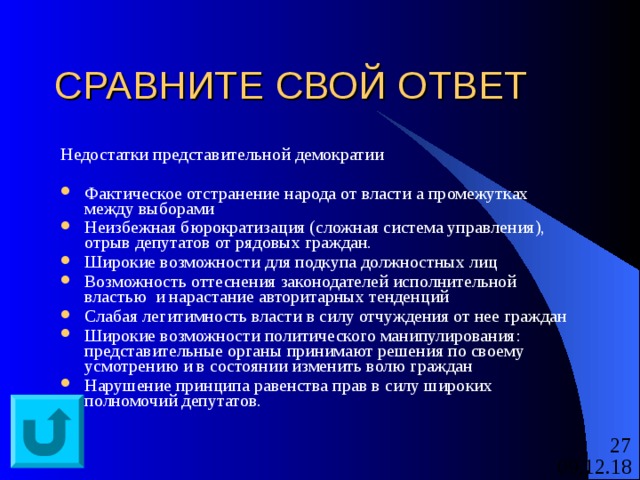 СРАВНИТЕ СВОЙ ОТВЕТ Недостатки представительной демократии Фактическое отстранение народа от власти а промежутках между выборами Неизбежная бюрократизация (сложная система управления), отрыв депутатов от рядовых граждан. Широкие возможности для подкупа должностных лиц Возможность оттеснения законодателей исполнительной властью и нарастание авторитарных тенденций Слабая легитимность власти в силу отчуждения от нее граждан Широкие возможности политического манипулирования: представительные органы принимают решения по своему усмотрению и в состоянии изменить волю граждан Нарушение принципа равенства прав в силу широких полномочий депутатов.  