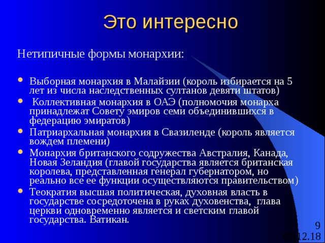 Это интересно Нетипичные формы монархии: Выборная монархия в Малайзии (король избирается на 5 лет из числа наследственных султанов девяти штатов)  Коллективная монархия в ОАЭ (полномочия монарха принадлежат Совету эмиров семи объединившихся в федерацию эмиратов) Патриархальная монархия в Свазиленде (король является вождем племени) Монархия британского содружества Австралия, Канада, Новая Зеландия (главой государства является британская королева, представленная генерал губернатором, но реально все ее функции осуществляются правительством) Теократия высшая политическая, духовная власть в государстве сосредоточена в руках духовенства, глава церкви одновременно является и светским главой государства. Ватикан. 