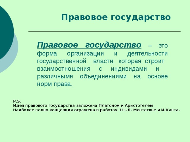 Правовое государство Правовое государство – это форма организации и деятельности государственной власти, которая строит взаимоотношения с индивидами и различными объединениями на основе норм права. P . S . Идея правового государства заложена Платоном и Аристотелем Наиболее полно концепция отражена в работах Ш.-Л. Монтескье и И.Канта. 