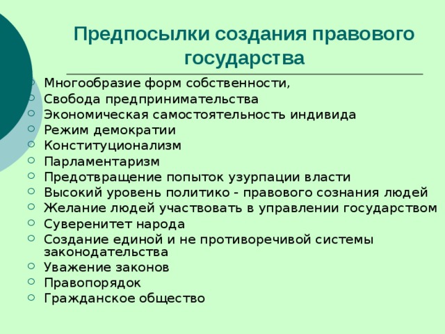 Предпосылки создания правового государства Многообразие форм собственности, Свобода предпринимательства Экономическая самостоятельность индивида Режим демократии Конституционализм Парламентаризм Предотвращение попыток узурпации власти Высокий уровень политико - правового сознания людей Желание людей участвовать в управлении государством Суверенитет народа Создание единой и не противоречивой системы законодательства Уважение законов Правопорядок Гражданское общество 