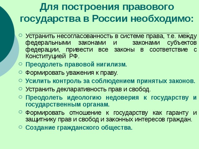 Для построения правового государства в России необходимо: Устранить несогласованность в системе права, т.е. между федеральными законами и законами субъектов федерации, привести все законы в соответствие с Конституцией РФ. Преодолеть правовой нигилизм. Формировать уважения к праву. Усилить контроль за соблюдением принятых законов. Устранить декларативность прав и свобод. Преодолеть идеологию недоверия к государству и государственным органам. Формировать отношение к государству как гаранту и защитнику прав и свобод и законных интересов граждан. Создание гражданского общества. 