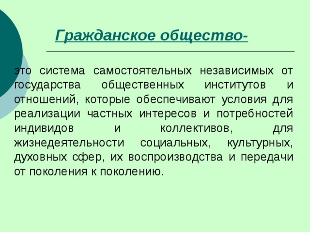 Гражданское общество-  это система самостоятельных независимых от государства общественных институтов и отношений, которые обеспечивают условия для реализации частных интересов и потребностей индивидов и коллективов, для жизнедеятельности социальных, культурных, духовных сфер, их воспроизводства и передачи от поколения к поколению. 