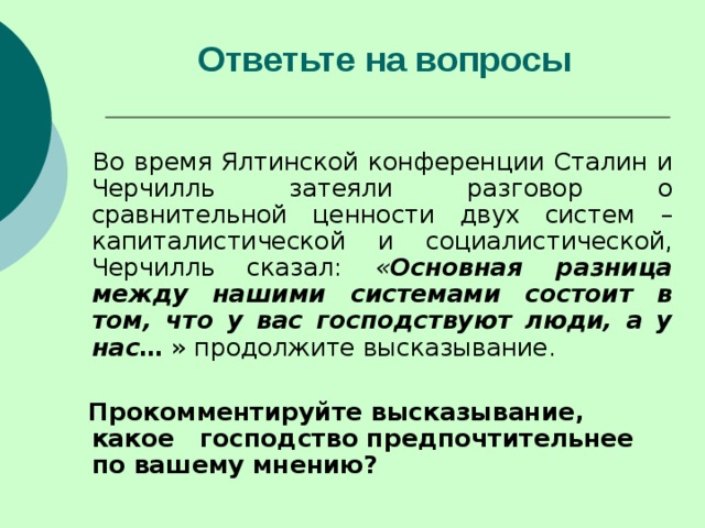 Ответьте на вопросы    Во время Ялтинской конференции Сталин и Черчилль затеяли разговор о сравнительной ценности двух систем – капиталистической и социалистической, Черчилль сказал: « Основная разница между нашими системами состоит в том, что у вас господствуют люди, а у нас … » продолжите высказывание.  Прокомментируйте высказывание, какое господство предпочтительнее по вашему мнению? 