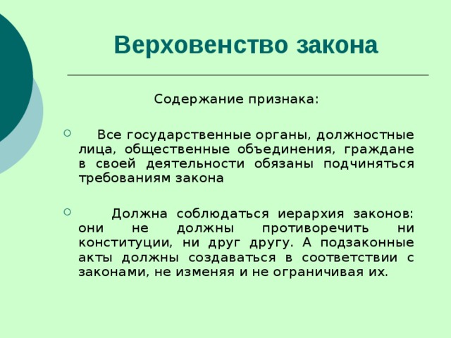 Верховенство закона   Содержание признака:  Все государственные органы, должностные лица, общественные объединения, граждане в своей деятельности обязаны подчиняться требованиям закона  Должна соблюдаться иерархия законов: они не должны противоречить ни конституции, ни друг другу. А подзаконные акты должны создаваться в соответствии с законами, не изменяя и не ограничивая их. 