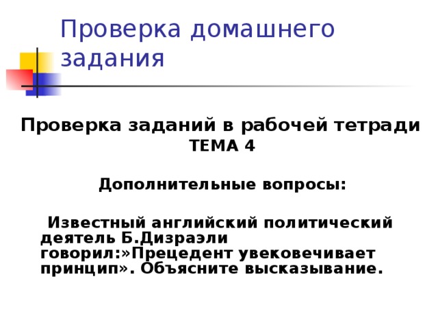 Проверка домашнего задания Проверка заданий в рабочей тетради ТЕМА 4  Дополнительные вопросы:   Известный английский политический деятель Б.Дизраэли говорил:»Прецедент увековечивает принцип». Объясните высказывание.   