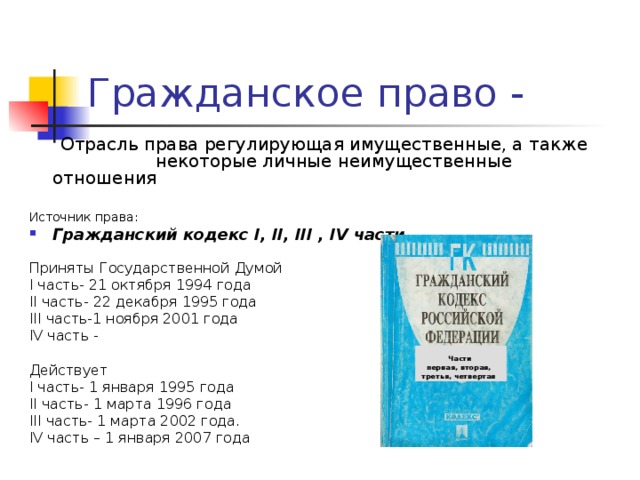  Отрасль права регулирующая имущественные, а также  некоторые личные неимущественные отношения Источник права: Гражданский кодекс I , II , III , IV части Приняты Государственной Думой I часть-  21 октября 1994 года II часть-  22 декабря 1995 года III часть-1 ноября 2001 года IV часть - Действует  I часть-  1 января 1995 года II часть-  1 марта 1996 года III часть-  1 марта 2002 года. IV часть – 1 января 2007 года Части первая, вторая, третья, четвертая 