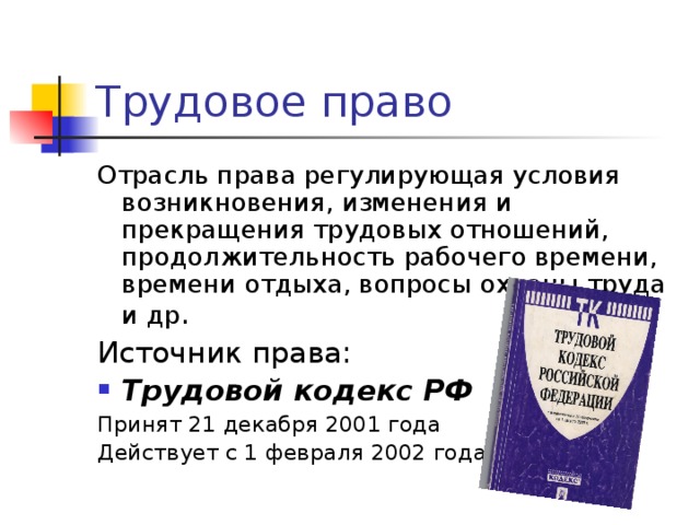Отрасль права регулирующая условия возникновения, изменения и прекращения трудовых отношений, продолжительность рабочего времени, времени отдыха, вопросы охраны труда и др Трудовой кодекс РФ Принят 21 декабря 2001 года Действует с 1 февраля 2002 года 