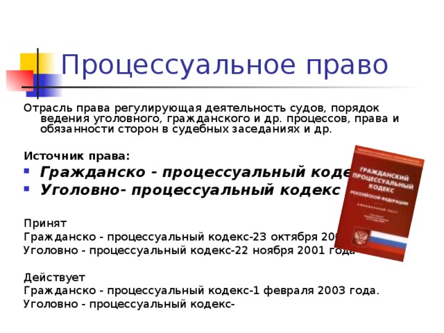 Отрасль права регулирующая деятельность судов, порядок ведения уголовного, гражданского и др. процессов, права и обязанности сторон в судебных заседаниях и др. Источник права:  Гражданско - процессуальный кодекс Уголовно- процессуальный кодекс  Принят Гражданско - процессуальный кодекс-23 октября 2002 года Уголовно - процессуальный кодекс-22 ноября 2001 года Действует Гражданско - процессуальный кодекс-1 февраля 2003 года. Уголовно - процессуальный кодекс- 