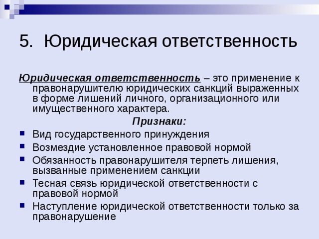 5. Юридическая ответственность Юридическая ответственность – это применение к правонарушителю юридических санкций выраженных в форме лишений личного, организационного или имущественного характера. Признаки: Вид государственного принуждения Возмездие установленное правовой нормой Обязанность правонарушителя терпеть лишения, вызванные применением санкции Тесная связь юридической ответственности с правовой нормой Наступление юридической ответственности только за правонарушение 