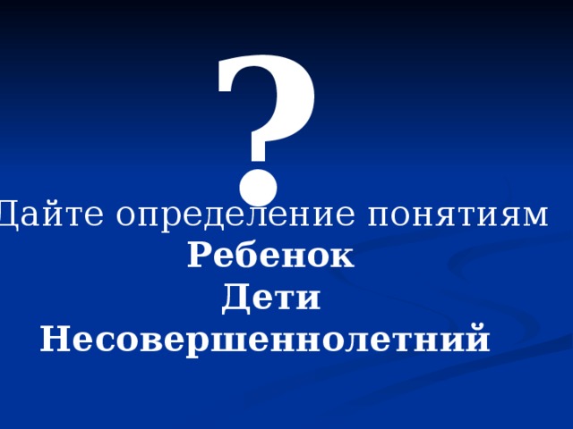 ? Дайте определение понятиям Ребенок Дети Несовершеннолетний  