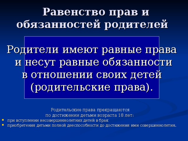  Равенство прав и обязанностей родителей Родители имеют равные права  и несут равные обязанности  в отношении своих детей (родительские права). Родительские права  прекращаются по достижении детьми возраста 18 лет: при вступлении несовершеннолетних детей в брак приобретения детьми полной дееспособности до достижения ими совершеннолетия. 