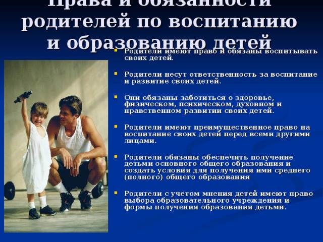 Права и обязанности родителей по воспитанию и образованию детей Родители имеют право и обязаны воспитывать своих детей.  Родители несут ответственность за воспитание и развитие своих детей.  Они обязаны заботиться о здоровье, физическом, психическом, духовном и нравственном развитии своих детей.  Родители имеют преимущественное право на воспитание своих детей перед всеми другими лицами.  Родители обязаны обеспечить получение детьми основного общего образования и создать условия для получения ими среднего (полного) общего образования  Родители с учетом мнения детей имеют право выбора образовательного учреждения и формы получения образования детьми. 