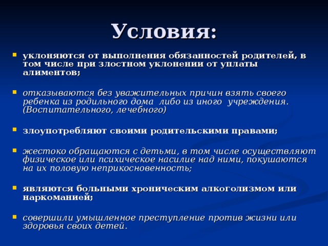 Условия: уклоняются от выполнения обязанностей родителей, в том числе при злостном уклонении от уплаты алиментов;  отказываются без уважительных причин взять своего ребенка из родильного дома либо из иного учреждения.(Воспитательного, лечебного)  злоупотребляют своими родительскими правами;  жестоко обращаются с детьми, в том числе осуществляют физическое или психическое насилие над ними, покушаются на их половую неприкосновенность;  являются больными хроническим алкоголизмом или наркоманией;  совершили умышленное преступление против жизни или здоровья своих детей.  