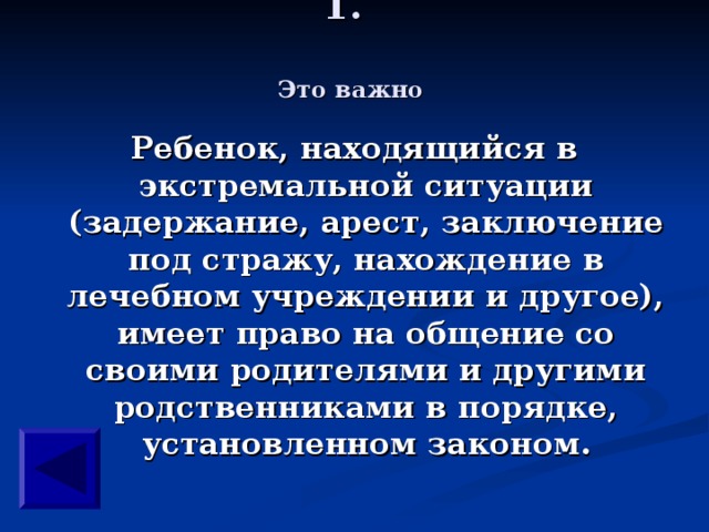 Это важно Ребенок, находящийся в экстремальной ситуации (задержание, арест, заключение под стражу, нахождение в лечебном учреждении и другое), имеет право на общение со своими родителями и другими родственниками в порядке, установленном законом.  