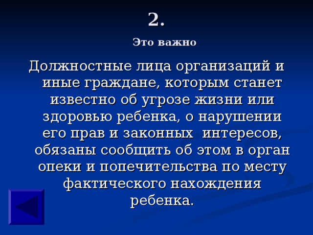2.   Это важно Должностные лица организаций и иные граждане, которым станет известно об угрозе жизни или здоровью ребенка, о нарушении его прав и законных интересов, обязаны сообщить об этом в орган опеки и попечительства по месту фактического нахождения ребенка. 