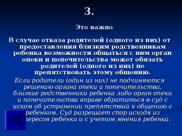 3.   Это важно В случае отказа родителей (одного из них) от предоставления близким родственникам ребенка возможности общаться с ним орган опеки и попечительства может обязать родителей (одного из них) не препятствовать этому общению. Если родители (один из них) не подчиняются решению органа опеки и попечительства, близкие родственники ребенка либо орган опеки и попечительства вправе обратиться в суд с иском об устранении препятствий к общению с ребенком. Суд разрешает спор исходя из интересов ребенка и с учетом мнения ребенка.  