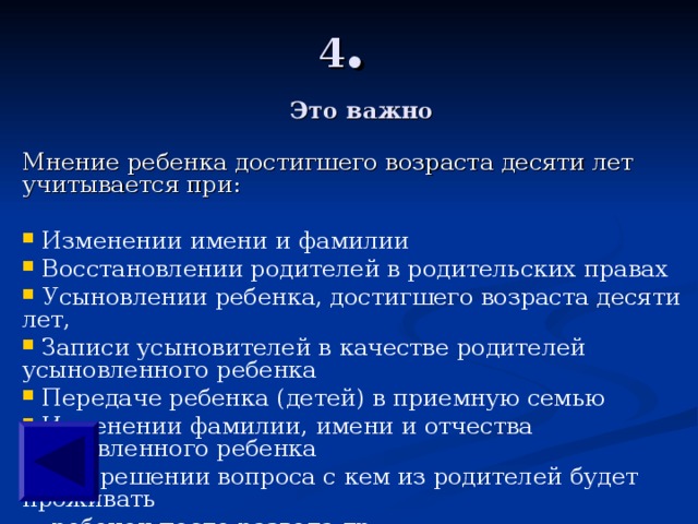 4 .    Мнение ребенка достигшего возраста десяти лет учитывается при:  Изменении имени и фамилии  Восстановлении родителей в родительских правах  Усыновлении ребенка, достигшего возраста десяти лет,  Записи усыновителей в качестве родителей усыновленного ребенка  Передаче ребенка (детей) в приемную семью  Изменении фамилии, имени и отчества усыновленного ребенка  При решении вопроса с кем из родителей будет проживать  ребенок после развода др. Это важно 