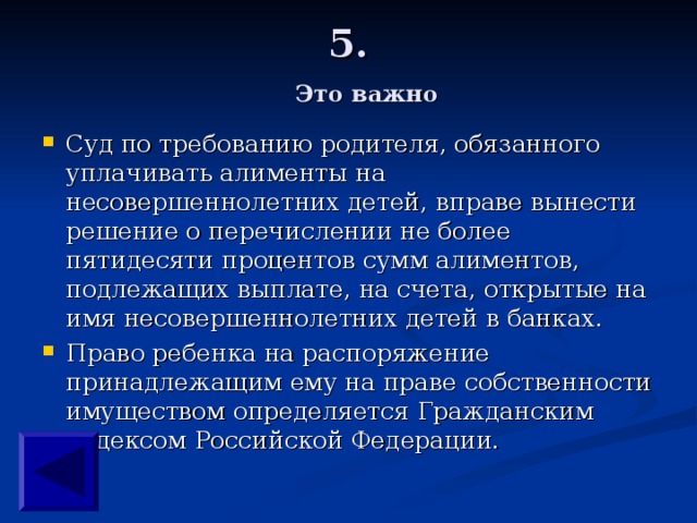 5.   Это важно Суд по требованию родителя, обязанного уплачивать алименты на несовершеннолетних детей, вправе вынести решение о перечислении не более пятидесяти процентов сумм алиментов, подлежащих выплате, на счета, открытые на имя несовершеннолетних детей в банках. Право ребенка на распоряжение принадлежащим ему на праве собственности имуществом определяется Гражданским кодексом Российской Федерации.   