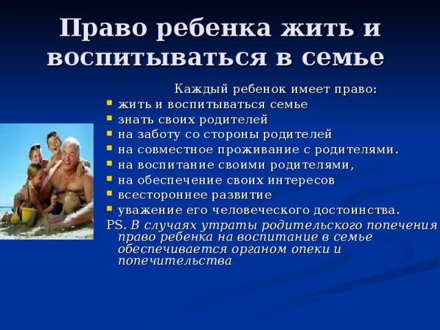 Право ребенка жить и воспитываться в семье  Каждый ребенок имеет право: жить и воспитываться семье знать своих родителей на заботу со стороны родителей на совместное проживание с родителями. на воспитание своими родителями, на обеспечение своих интересов всестороннее развитие уважение его человеческого достоинства. PS.  В случаях утраты родительского попечения право ребенка на воспитание в семье обеспечивается органом опеки и попечительства 