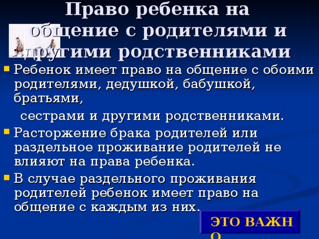 Право ребенка на общение с родителями и другими родственниками Ребенок имеет право на общение с обоими родителями, дедушкой, бабушкой, братьями,  сестрами и другими родственниками. Расторжение брака родителей или раздельное проживание родителей не влияют на права ребенка. В случае раздельного проживания родителей ребенок имеет право на общение с каждым из них. ЭТО ВАЖНО ! 