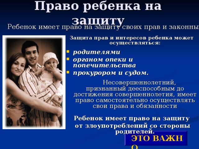 Право ребенка на защиту Ребенок имеет право на защиту своих прав и законных интересов. Защита прав и интересов ребенка может осуществляться:  родителями органом опеки и попечительства прокурором и судом.   Несовершеннолетний, признанный дееспособным до достижения совершеннолетия, имеет право самостоятельно осуществлять свои права и обязанности Ребенок имеет право на защиту  от злоупотреблений со стороны родителей. ЭТО ВАЖНО ! 