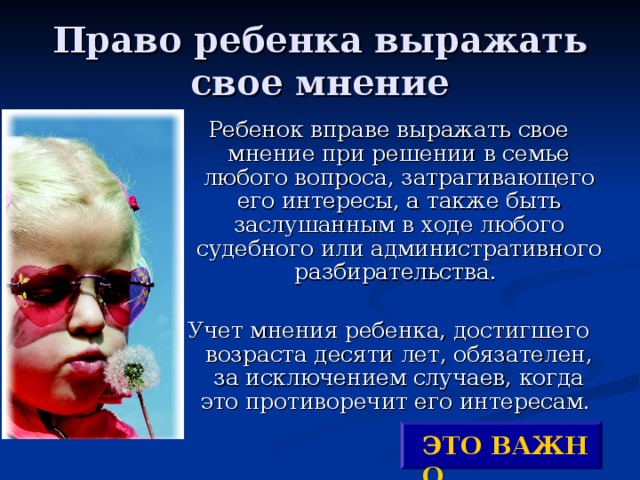  Право ребенка выражать свое мнение   Ребенок вправе выражать свое мнение при решении в семье любого вопроса, затрагивающего его интересы, а также быть заслушанным в ходе любого судебного или административного разбирательства. Учет мнения ребенка, достигшего возраста десяти лет, обязателен, за исключением случаев, когда это противоречит его интересам. ЭТО ВАЖНО ! 