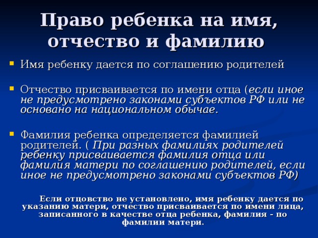 Право ребенка на имя, отчество и фамилию Имя ребенку дается по соглашению родителей  Отчество присваивается по имени отца ( если иное не предусмотрено законами субъектов РФ или не основано на национальном обычае.  Фамилия ребенка определяется фамилией родителей. ( При разных фамилиях родителей ребенку присваивается фамилия отца или фамилия матери по соглашению родителей, если иное не предусмотрено законами субъектов РФ)    Если отцовство не установлено, имя ребенку дается по указанию матери, отчество присваивается по имени лица, записанного в качестве отца ребенка, фамилия - по фамилии матери. 