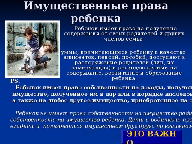 Имущественные права ребенка    Ребенок имеет право на получение содержания от своих родителей и других членов семьи Суммы, причитающиеся ребенку в качестве алиментов, пенсий, пособий, поступают в распоряжение родителей (лиц, их заменяющих) и расходуются ими на содержание, воспитание и образование  ребенка. PS.   Ребенок имеет право собственности на доходы, полученные им,  имущество, полученное им в дар или в порядке наследования,  а также на любое другое имущество, приобретенное на средства ребенка.   Ребенок не имеет права собственности на имущество родителей, родители не имеют права собственности на имущество ребенка. Дети и родители, проживающие совместно, могут владеть и  пользоваться имуществом друг друга по взаимному согласию . ЭТО ВАЖНО ! 