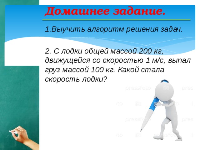 Домашнее задание. 1.Выучить алгоритм решения задач.  2. С лодки общей массой 200 кг, движущейся со скоростью 1 м/с, выпал груз массой 100 кг. Какой стала скорость лодки?   