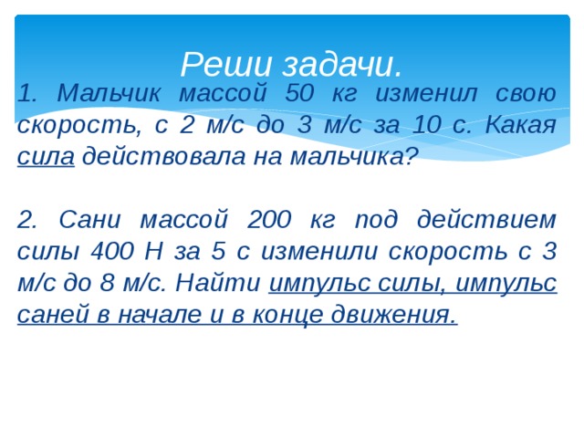 Реши задачи. 1. Мальчик массой 50 кг изменил свою скорость, с 2 м/с до 3 м/с за 10 с. Какая сила действовала на мальчика?  2. Сани массой 200 кг под действием силы 400 Н за 5 с изменили скорость с 3 м/с до 8 м/с. Найти импульс силы, импульс саней в начале и в конце движения.  