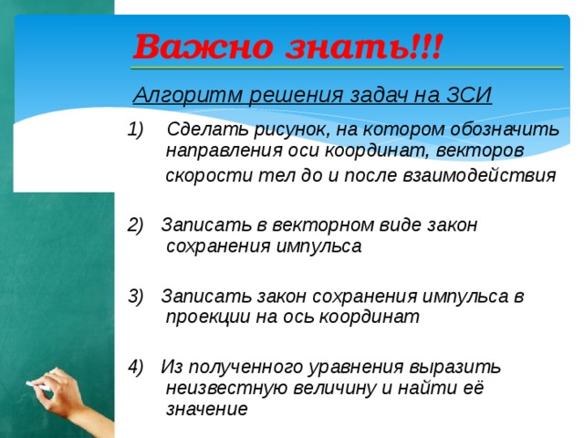 Важно знать!!! Алгоритм решения задач на ЗСИ   Сделать рисунок, на котором обозначить направления оси координат, векторов  скорости тел до и после взаимодействия  2) Записать в векторном виде закон сохранения импульса  3) Записать закон сохранения импульса в проекции на ось координат  4) Из полученного уравнения выразить неизвестную величину и найти её значение   