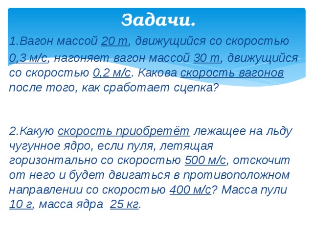  Задачи.   1.Вагон массой 20 т , движущийся со скоростью 0,3 м/с , нагоняет вагон массой 30 т , движущийся со скоростью 0,2 м/с . Какова скорость вагонов после того, как сработает сцепка?   2.Какую скорость приобретёт лежащее на льду чугунное ядро, если пуля, летящая горизонтально со скоростью 500 м/с , отскочит от него и будет двигаться в противоположном направлении со скоростью 400 м/с ? Масса пули 10 г , масса ядра 25 кг . 