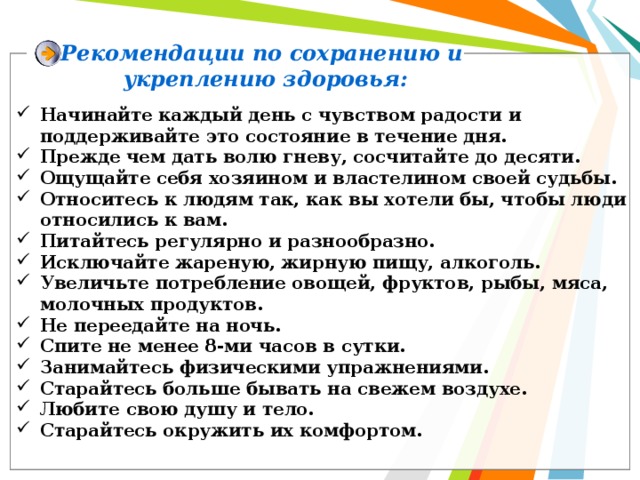 Рекомендации по сохранению и укреплению здоровья: Начинайте каждый день с чувством радости и поддерживайте это состояние в течение дня. Прежде чем дать волю гневу, сосчитайте до десяти. Ощущайте себя хозяином и властелином своей судьбы. Относитесь к людям так, как вы хотели бы, чтобы люди относились к вам. Питайтесь регулярно и разнообразно. Исключайте жареную, жирную пищу, алкоголь. Увеличьте потребление овощей, фруктов, рыбы, мяса, молочных продуктов. Не переедайте на ночь. Спите не менее 8-ми часов в сутки. Занимайтесь физическими упражнениями. Старайтесь больше бывать на свежем воздухе. Любите свою душу и тело. Старайтесь окружить их комфортом. 