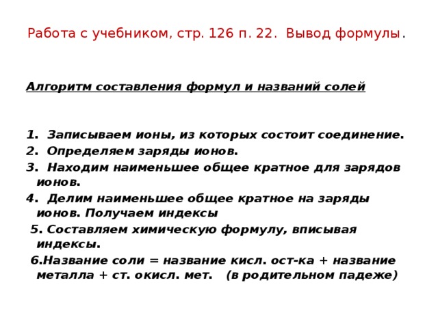 Работа с учебником, стр. 126 п. 22. Вывод формулы .   Алгоритм составления формул и названий солей 1. Записываем ионы, из которых состоит соединение. 2. Определяем заряды ионов. 3. Находим наименьшее общее кратное для зарядов ионов. 4. Делим наименьшее общее кратное на заряды ионов. Получаем индексы  5. Составляем химическую формулу, вписывая индексы.  6.Название соли = название кисл. ост-ка + название металла + ст. окисл. мет. (в родительном падеже) 
