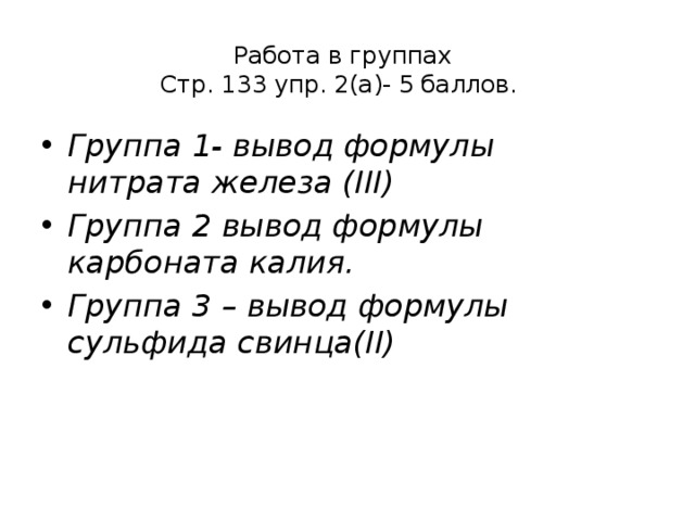 Работа в группах  Стр. 133 упр. 2(а)- 5 баллов.   Группа 1- вывод формулы нитрата железа (III) Группа 2 вывод формулы карбоната калия. Группа 3 – вывод формулы сульфида свинца(II)   